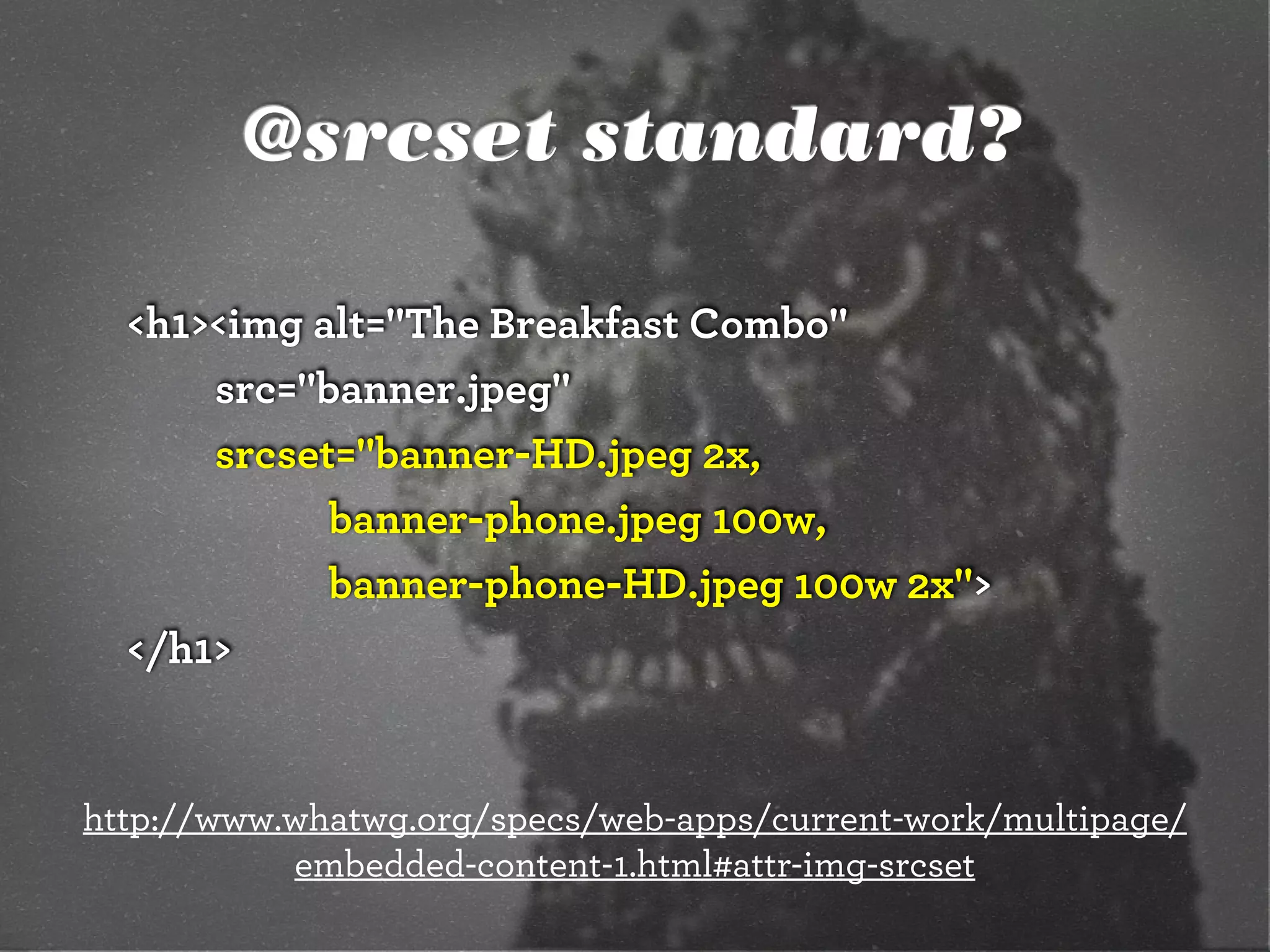 @srcset standard?

  <h1><img alt="The Breakfast Combo"
      src="banner.jpeg"
      srcset="banner-HD.jpeg 2x,
            banner-phone.jpeg 100w,
            banner-phone-HD.jpeg 100w 2x">
  </h1>


http://www.whatwg.org/specs/web-apps/current-work/multipage/
           embedded-content-1.html#attr-img-srcset
 