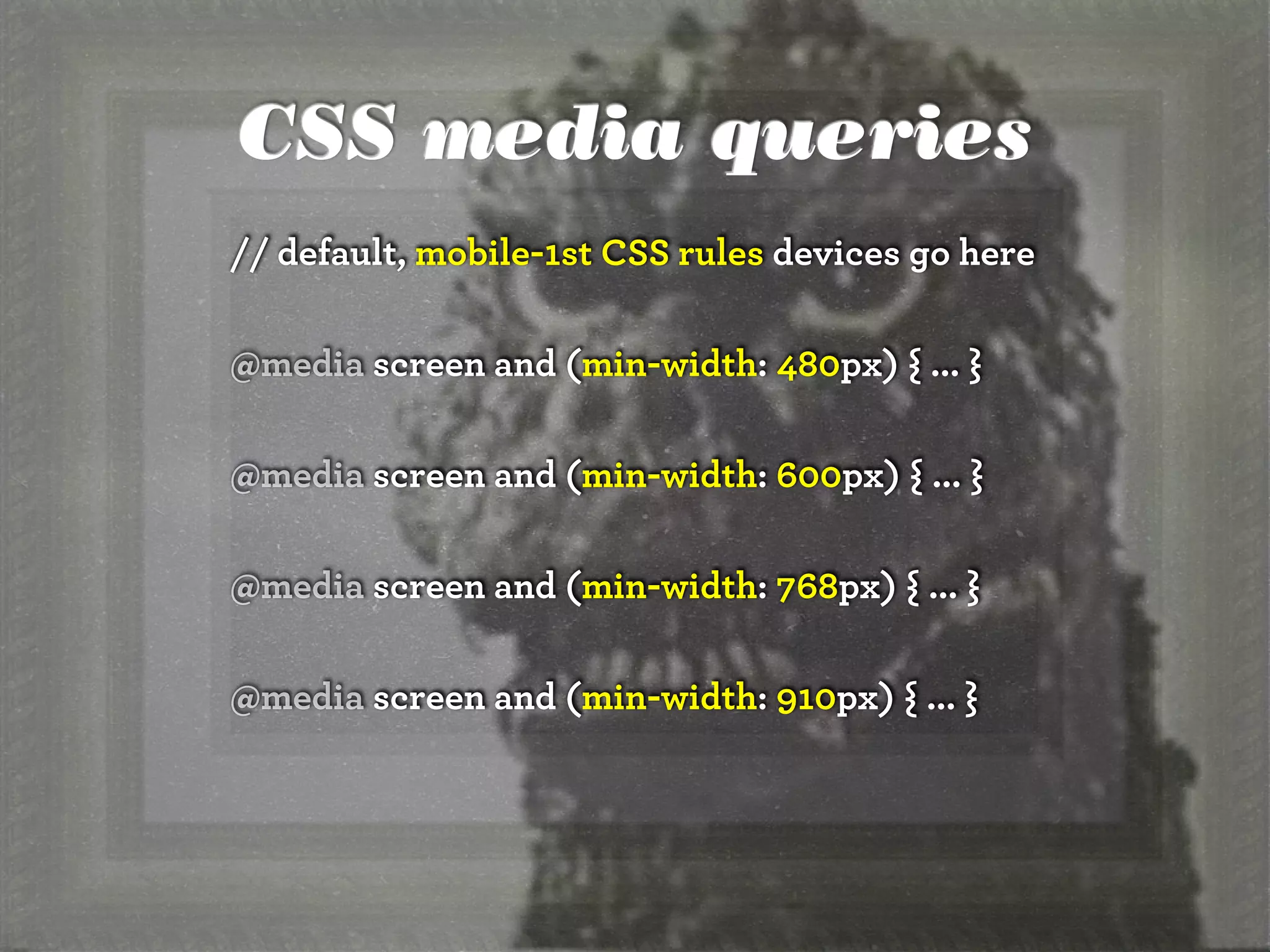 CSS media queries
// default, mobile-1st CSS rules devices go here

@media screen and (min-width: 480px) { ... }

@media screen and (min-width: 600px) { ... }

@media screen and (min-width: 768px) { ... }

@media screen and (min-width: 910px) { ... }
 