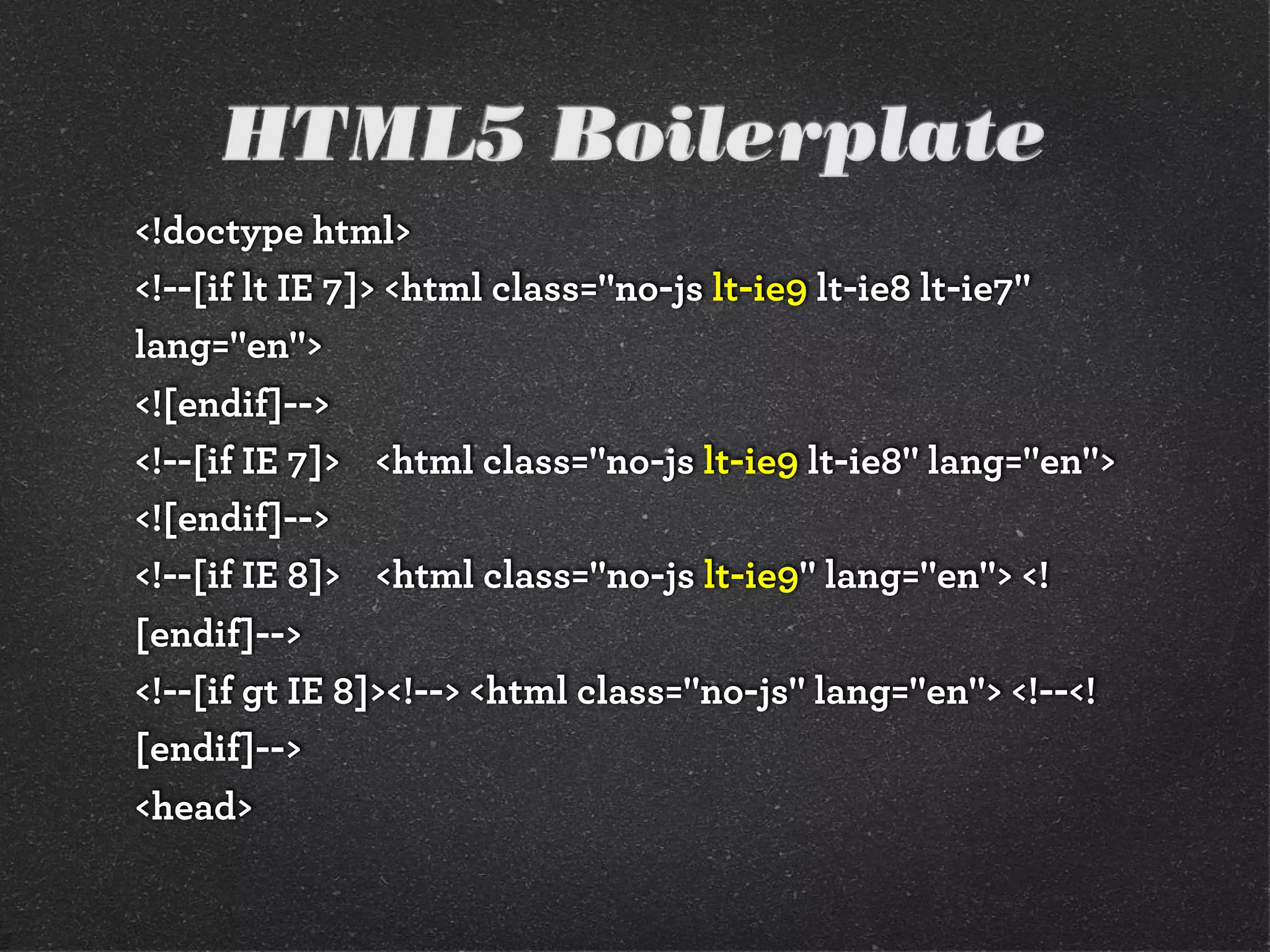 HTML5 Boilerplate
<!doctype html>
<!--[if lt IE 7]> <html class="no-js lt-ie9 lt-ie8 lt-ie7"
lang="en">
<![endif]-->
<!--[if IE 7]> <html class="no-js lt-ie9 lt-ie8" lang="en">
<![endif]-->
<!--[if IE 8]> <html class="no-js lt-ie9" lang="en"> <!
[endif]-->
<!--[if gt IE 8]><!--> <html class="no-js" lang="en"> <!--<!
[endif]-->
<head>
 