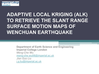 ADAPTIVE LOCAL KRIGING (ALK)
TO RETRIEVE THE SLANT RANGE
SURFACE MOTION MAPS OF
WENCHUAN EARTHQUAKE

   Department of Earth Science and Engineering
   Imperial College London
   Meng-Che Wu
   meng-che.wu08@imperial.ac.uk
   Jian Guo Liu
   j.g.liu@imperial.ac.uk
 