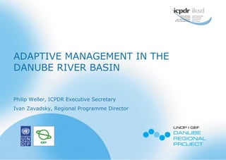 ADAPTIVE MANAGEMENT IN THE
DANUBE RIVER BASIN
Philip Weller, ICPDR Executive Secretary
Ivan Zavadsky, Regional Programme Director
 