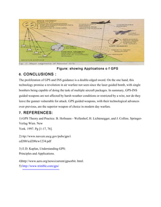 Figure: showing Applications o f GPS
6. CONCLUSIONS :
The proliferation of GPS and INS guidance is a double-edged sword. On the one hand, this
technology promise a revolution in air warfare not seen since the laser guided bomb, with single
bombers being capable of doing the task of multiple aircraft packages. In summary, GPS-INS
guided weapons are not affected by harsh weather conditions or restricted by a wire, nor do they
leave the gunner vulnerable for attack. GPS guided weapons, with their technological advances
over previous, are the superior weapon of choice in modern day warfare.

7. REFERENCES:
1) GPS Theory and Practice. B. Hofmann - Wellenhof, H. Lichtenegger, and J. Collins. Springer-
Verlag Wien. New
York. 1997. Pg [1-17, 76].

2) ttp://www.navcen.uscg.gov/pubs/gps/i
cd200/icd200cw1234.pdf

3) E.D. Kaplan, Understanding GPS:
Principles and Applications.

4)http://www.aero.org/news/current/gpsorbit. html.
5) http://www.trimble.com/gps/
 