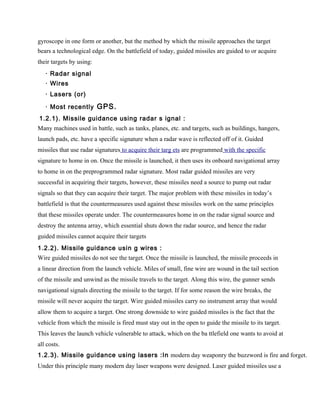 gyroscope in one form or another, but the method by which the missile approaches the target
bears a technological edge. On the battlefield of today, guided missiles are guided to or acquire
their targets by using:
   · Radar signal
   · Wires
   · Lasers (or)

   · Most recently GPS.
1.2.1). Missile guidance using radar s ignal :
Many machines used in battle, such as tanks, planes, etc. and targets, such as buildings, hangers,
launch pads, etc. have a specific signature when a radar wave is reflected off of it. Guided
missiles that use radar signatures to acquire their targ ets are programmed with the specific
signature to home in on. Once the missile is launched, it then uses its onboard navigational array
to home in on the preprogrammed radar signature. Most radar guided missiles are very
successful in acquiring their targets, however, these missiles need a source to pump out radar
signals so that they can acquire their target. The major problem with these missiles in today’s
battlefield is that the countermeasures used against these missiles work on the same principles
that these missiles operate under. The countermeasures home in on the radar signal source and
destroy the antenna array, which essential shuts down the radar source, and hence the radar
guided missiles cannot acquire their targets
1.2.2). Missile guidance usin g wires :
Wire guided missiles do not see the target. Once the missile is launched, the missile proceeds in
a linear direction from the launch vehicle. Miles of small, fine wire are wound in the tail section
of the missile and unwind as the missile travels to the target. Along this wire, the gunner sends
navigational signals directing the missile to the target. If for some reason the wire breaks, the
missile will never acquire the target. Wire guided missiles carry no instrument array that would
allow them to acquire a target. One strong downside to wire guided missiles is the fact that the
vehicle from which the missile is fired must stay out in the open to guide the missile to its target.
This leaves the launch vehicle vulnerable to attack, which on the ba ttlefield one wants to avoid at
all costs.
1.2.3). Missile guidance using lasers :In modern day weaponry the buzzword is fire and forget.
Under this principle many modern day laser weapons were designed. Laser guided missiles use a
 