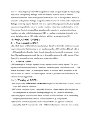 laser of a certain frequency bandwidth to acquire their target. The gunner sights the target using a
laser; this is called painting the target. When the missile is launched it uses its onboard
instrumentation to look for the heat signature created by the laser on the target. Once the missile
locates the heat signature, the target is acquired, and the missile will home in on the target even if
the target is moving. Despite the much publicized success of laser guided missiles, laser guided
weapons are no good in the rain or in weather conditions where there is sufficient cloud cover.
To overcome the shortcomings of laser guided missiles presented in unsuitable atmospheric
conditions and radar guided missiles entered GPS as a method of navigating the missile to the
target. So, before going to GPS guided missile we will have an introduction to GPS.

INTRODUCTION TO GPS :
2.1). What is meant by GPS ?
GPS, which stands for Global Positioning System, is the only system today able to show us our
exact position on the Earth anytime, in any weather, anywhere. GPS satellites, 24 in all, orbit at
11,000 nautical miles above the Earth. Ground stations located worldwide continuously monitor
them. The satellites transmit signals that can be detected by anyone with a GPS receiver. Using
the receiver, you can determine your location with great precision.
2.2). Elements of GPS :
GPS has three parts: the space segment, the user segment, and the control segment. The space
segment consists of a constellation of 24 satellites plus some spares, each in its own orbit 11,000
nautical miles above Earth. The user segment consists of receivers, which we can hold in our
hand or mount in a vehicle. The control segment consist, of ground stations that make sure the
satellites are working properly.

2.3.1). Working of DGPS :
1.) Technique called differential correction can yield accuracies within 1 -5 meters, or even
   better, with advanced equipment.
2.) Differential correction requires a second GPS receiver, a base station, collecting data at a
   stationary position on a precisely known point (typically it is a surveyed benchmark).
3.) Because physical location of base station is known, a correction factor can be computed by
   comparing known location with GPS location determined by using satellites.
4.) Differential correction process takes this correction factor and applies it to GPS data
  collected by the GPS receiver in the field. -- Differential correction eliminates most of errors.
 