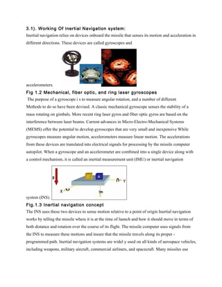3.1). Working Of inertial Navigation system:
Inertial navigation relies on devices onboard the missile that senses its motion and acceleration in
different directions. These devices are called gyroscopes and




accelerometers.
Fig 1.2 Mechanical, fiber optic, and ring laser gyroscopes
The purpose of a gyroscope i s to measure angular rotation, and a number of different
Methods to do so have been devised. A classic mechanical gyroscope senses the stability of a
mass rotating on gimbals. More recent ring laser gyros and fiber optic gyros are based on the
interference between laser beams. Current advances in Micro-Electro-Mechanical Systems
(MEMS) offer the potential to develop gyroscopes that are very small and inexpensive While
gyroscopes measure angular motion, accelerometers measure linear motion. The accelerations
from these devices are translated into electrical signals for processing by the missile computer
autopilot. When a gyroscope and an accelerometer are combined into a single device along with
a control mechanism, it is called an inertial measurement unit (IMU) or inertial navigation




system (INS).
Fig.1.3 Inertial navigation concept
The INS uses these two devices to sense motion relative to a point of origin Inertial navigation
works by telling the missile where it is at the time of launch and how it should move in terms of
both distance and rotation over the course of its flight. The missile computer uses signals from
the INS to measure these motions and insure that the missile travels along its proper -
programmed path. Inertial navigation systems are widel y used on all kinds of aerospace vehicles,
including weapons, military aircraft, commercial airliners, and spacecraft. Many missiles use
 