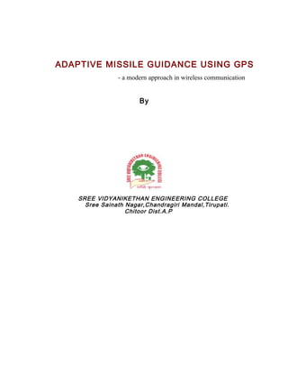 ADAPTIVE MISSILE GUIDANCE USING GPS
                - a modern approach in wireless communication


                       By




    SREE VIDYANIKETHAN ENGINEERING COLLEGE
      Sree Sainath Nagar,Chandragiri Mandal,Tirupati.
                   Chitoor Dist.A.P
 