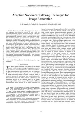 World Academy of Science, Engineering and Technology
International Journal of Computer, Information Science and Engineering Vol:4 No:8, 2010

Adaptive Non-linear Filtering Technique for
Image Restoration

International Science Index 44, 2010 waset.org/publications/15180

S. K. Satpathy, S. Panda, K. K. Nagwanshi, S. K. Nayak and C. Ardil

Abstract—Removing noise from the any processed images is
very important. Noise should be removed in such a way that
important information of image should be preserved. A decisionbased nonlinear algorithm for elimination of band lines, drop lines,
mark, band lost and impulses in images is presented in this paper.
The algorithm performs two simultaneous operations, namely,
detection of corrupted pixels and evaluation of new pixels for
replacing the corrupted pixels. Removal of these artifacts is achieved
without damaging edges and details. However, the restricted window
size renders median operation less effective whenever noise is
excessive in that case the proposed algorithm automatically switches
to mean filtering. The performance of the algorithm is analyzed in
terms of Mean Square Error [MSE], Peak-Signal-to-Noise Ratio
[PSNR], Signal-to-Noise Ratio Improved [SNRI], Percentage Of
Noise Attenuated [PONA], and Percentage Of Spoiled Pixels
[POSP]. This is compared with standard algorithms already in use
and improved performance of the proposed algorithm is presented.
The advantage of the proposed algorithm is that a single algorithm
can replace several independent algorithms which are required for
removal of different artifacts.
Keywords—Filtering, Decision Based Algorithm, noise, image
restoration.

T

I. INTRODUCTION

HE idea of image restoration is to balance for or unwrap
defects which corrupts an image. Degradation comes in
many forms such as motion blur, noise, and camera misfocus.
In cases like motion blur, it is possible to come up with a very
good estimate of the actual blurring function and undo the blur
to restore the original image. In cases where the image is
corrupted by noise, the best we may hope is to compensate for
the degradation it caused. In this paper, it will introduce and
implement several of the methods used in the image
processing world to restore images. There are two different
domains under which one can go for image restoration: (i)

S.K. Satpathy is with the Department of Computer Science & Engineering,
Rungta College of Engineering & Technology, Bhilai CG 490023 India
(Phone: 922-935-5518; fax: 788-228-6480; e-mail: sks_sarita@yahoo.com).
S. Panda is with the National Institute of Science and Technology (NIST)
Berhampur, OR 760007 India (e-mail: panda_siddhartha@rediffmail.com).
K.K. Nagwanshi is with the Department of Computer Science &
Engineering, Rungta College of Engineering & Technology, Bhilai CG
490023 India (e-mail: kapilkn@gmail.com).
S.K. Nayak is with Department of ECE, Aditya Institute of Technology,
Tekkali, Srikakulam Dt. AP. 532201(e-mail:sknayakbu@rediffmail.com)
C. Ardil is with National Academy of Aviation, AZ1045, Baku,
Azerbaijan, Bina, 25th km, NAA (e-mail: cemalardil@gmail.com)

Spatial Domain and (ii) Frequency Domain. This paper is fully
concentrated on frequency domain method. It will discuss
some existing methods along with proposed approach. It is
well known that linear filters are not quite effective in the
presence of non-Gaussian noise. In the last decade, it has been
shown that nonlinear digital filters can overcome some of the
limitations of linear digital filters [1]. Median filters are a class
of nonlinear filters and have produced good results where
linear filters generally fail [2]. Median filters are known to
remove impulse noise and preserve edges. There are a wide
variety of median filters in the literature. In remote sensing,
artifacts such as strip lines, drop lines, blotches, band missing
occur along with impulse noise. Standard median filters
reported in the literature do not address these artifacts. Strip
lines are caused by unequal responses of elements of a
detector array to the same amount of incoming
electromagnetic energy [3]. This phenomenon causes
heterogeneity in overall brightness of adjacent lines. Drop line
[3] occurs when a detector does not work properly for a short
period. Impulse noise appears when disturbing microwave
energies are present or the sensor/detector is degraded. Band
missing [3] is a serious problem and is caused by corruption of
two or more drop/strip lines continuously. For removal of
these artifacts, generally separate methods are employed. Strip
lines and drop lines are considered as line scratches by Silva
and Corte-Real [4] for image sequences. According to him, a
positive type film suffers from bright scratches and negative
film suffers from dark scratches. Milady has considered only
the dark scratches; if bright scratches exist he inverted them
and used the same algorithm. Silva and Corte-Real [4] gives a
solution for removing the blotches and line scratches in
images. He has considered only vertical lines (which are
narrow) and the blotches as impulsive with constant intensity
having irregular shapes. Kokaram [5] has given a method for
removal of scratches and restoration of missing data in the
image sequences based on temporal filtering. Additionally,
impulse noise is a standard type of degradation in remotely
sensed images. This paper considers application of medianbased algorithms for removal of impulses, strip lines, drop
lines, band missing, and blotches while preserving edges. It
has been shown recently that an adaptive length algorithm
provides a better solution for removal of impulse noise with
better edge and fine detail preservation. Several adaptive
algorithms [6–9] are available for removal of impulse noises.
However, none of these algorithms addressed the problem of
strip lines, drop lines, blotches, and band missing in images.

10

 