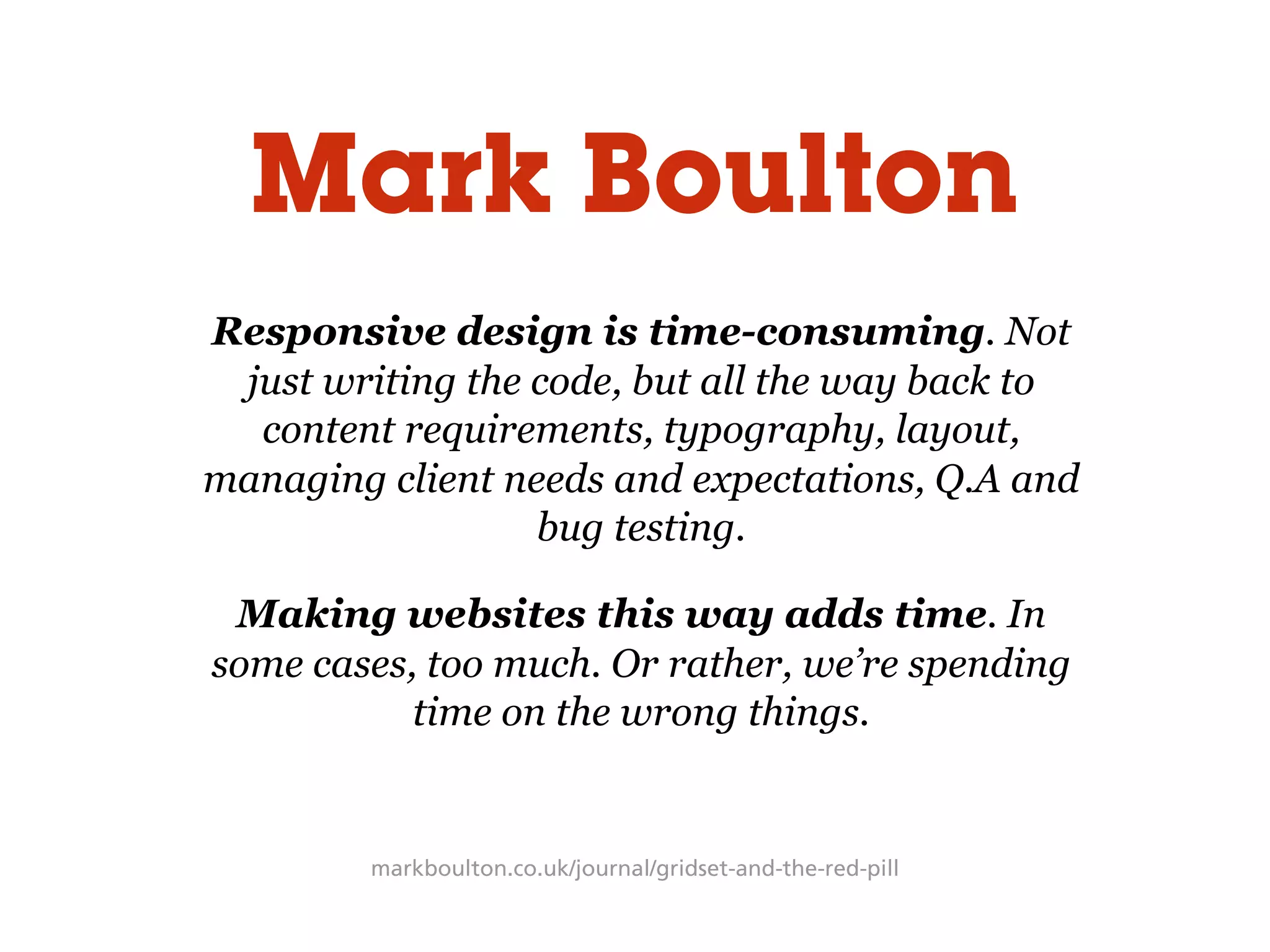 markboulton.co.uk/journal/gridset-and-the-red-pill
Responsive design is time-consuming. Not
just writing the code, but all the way back to
content requirements, typography, layout,
managing client needs and expectations, Q.A and
bug testing.
Making websites this way adds time. In
some cases, too much. Or rather, we’re spending
time on the wrong things.
Mark Boulton
 