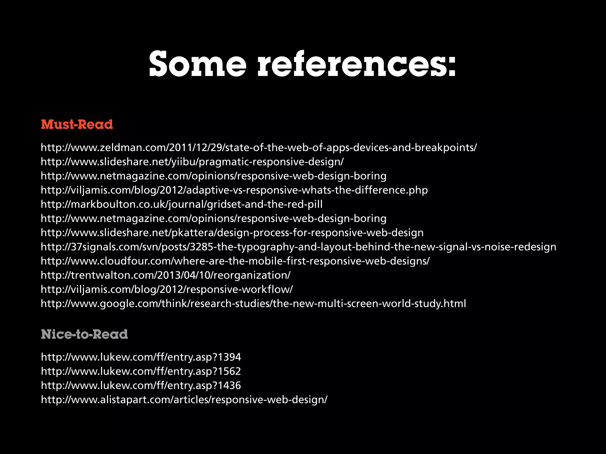 http://www.zeldman.com/2011/12/29/state-of-the-web-of-apps-devices-and-breakpoints/
http://www.slideshare.net/yiibu/pragmatic-responsive-design/
http://www.netmagazine.com/opinions/responsive-web-design-boring
http://viljamis.com/blog/2012/adaptive-vs-responsive-whats-the-difference.php
http://markboulton.co.uk/journal/gridset-and-the-red-pill
http://www.netmagazine.com/opinions/responsive-web-design-boring
http://www.slideshare.net/pkattera/design-process-for-responsive-web-design
http://37signals.com/svn/posts/3285-the-typography-and-layout-behind-the-new-signal-vs-noise-redesign
http://www.cloudfour.com/where-are-the-mobile-first-responsive-web-designs/
http://trentwalton.com/2013/04/10/reorganization/
http://viljamis.com/blog/2012/responsive-workflow/
http://www.google.com/think/research-studies/the-new-multi-screen-world-study.html
Must-Read
Nice-to-Read
Some references:
http://www.lukew.com/ff/entry.asp?1394
http://www.lukew.com/ff/entry.asp?1562
http://www.lukew.com/ff/entry.asp?1436
http://www.alistapart.com/articles/responsive-web-design/
 