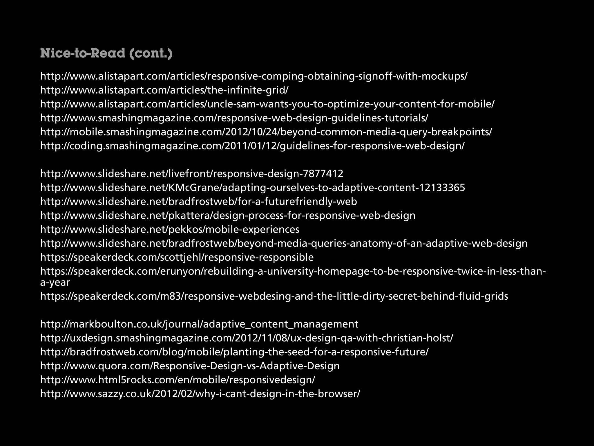 http://www.alistapart.com/articles/responsive-comping-obtaining-signoff-with-mockups/
http://www.alistapart.com/articles/the-infinite-grid/
http://www.alistapart.com/articles/uncle-sam-wants-you-to-optimize-your-content-for-mobile/
http://www.smashingmagazine.com/responsive-web-design-guidelines-tutorials/
http://mobile.smashingmagazine.com/2012/10/24/beyond-common-media-query-breakpoints/
http://coding.smashingmagazine.com/2011/01/12/guidelines-for-responsive-web-design/
http://www.slideshare.net/livefront/responsive-design-7877412
http://www.slideshare.net/KMcGrane/adapting-ourselves-to-adaptive-content-12133365
http://www.slideshare.net/bradfrostweb/for-a-futurefriendly-web
http://www.slideshare.net/pkattera/design-process-for-responsive-web-design
http://www.slideshare.net/pekkos/mobile-experiences
http://www.slideshare.net/bradfrostweb/beyond-media-queries-anatomy-of-an-adaptive-web-design
https://speakerdeck.com/scottjehl/responsive-responsible
https://speakerdeck.com/erunyon/rebuilding-a-university-homepage-to-be-responsive-twice-in-less-than-
a-year
https://speakerdeck.com/m83/responsive-webdesing-and-the-little-dirty-secret-behind-fluid-grids
http://markboulton.co.uk/journal/adaptive_content_management
http://uxdesign.smashingmagazine.com/2012/11/08/ux-design-qa-with-christian-holst/
http://bradfrostweb.com/blog/mobile/planting-the-seed-for-a-responsive-future/
http://www.quora.com/Responsive-Design-vs-Adaptive-Design
http://www.html5rocks.com/en/mobile/responsivedesign/
http://www.sazzy.co.uk/2012/02/why-i-cant-design-in-the-browser/
Nice-to-Read (cont.)
 