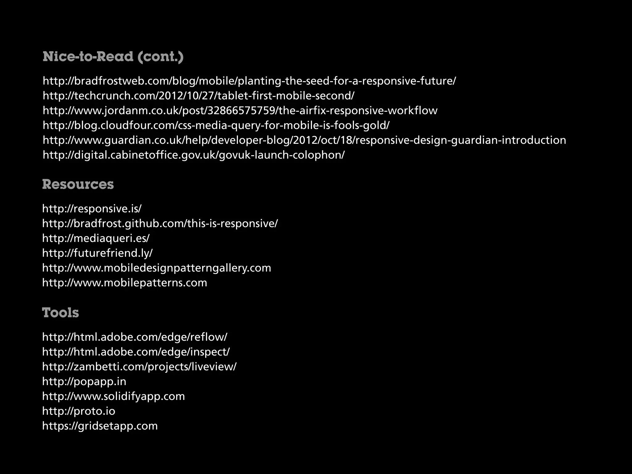 http://bradfrostweb.com/blog/mobile/planting-the-seed-for-a-responsive-future/
http://techcrunch.com/2012/10/27/tablet-first-mobile-second/
http://www.jordanm.co.uk/post/32866575759/the-airfix-responsive-workflow
http://blog.cloudfour.com/css-media-query-for-mobile-is-fools-gold/
http://www.guardian.co.uk/help/developer-blog/2012/oct/18/responsive-design-guardian-introduction
http://digital.cabinetoffice.gov.uk/govuk-launch-colophon/
Nice-to-Read (cont.)
http://responsive.is/
http://bradfrost.github.com/this-is-responsive/
http://mediaqueri.es/
http://futurefriend.ly/
http://www.mobiledesignpatterngallery.com
http://www.mobilepatterns.com
Resources
http://html.adobe.com/edge/reflow/
http://html.adobe.com/edge/inspect/
http://zambetti.com/projects/liveview/
http://popapp.in
http://www.solidifyapp.com
http://proto.io
https://gridsetapp.com
Tools
 