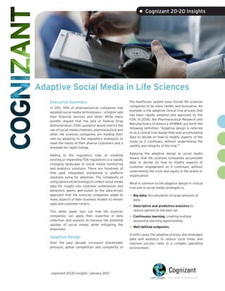 • Cognizant 20-20 Insights




Adaptive Social Media in Life Sciences
   Executive Summary                                    the healthcare system have forced life sciences
                                                        companies to be more nimble and innovative. An
   In 2011, 74% of pharmaceutical companies had
                                                        example is the adaptive clinical trial process that
   adopted social media technologies — a higher rate
                                                        has been rapidly adopted and approved by the
   than financial services and retail.1 While many
                                                        FDA. In 2006, the Pharmaceutical Research and
   pundits argued that the lack of Federal Drug
                                                        Manufacturers of America (PhRMA) put forth the
   Administration (FDA) guidance would restrict the
                                                        following definition: “Adaptive design is referred
   use of social media channels, pharmaceutical and
                                                        to as a clinical trial design that uses accumulating
   other life sciences companies are holding their
                                                        data to decide on how to modify aspects of the
   own by adapting to the regulatory ambiguity to
                                                        study as it continues, without undermining the
   meet the needs of their diverse customers and a
                                                        validity and integrity of the trial.”2
   mandate for rapid change.
                                                        Applying the adaptive design to social media
   Adding to the regulatory risks of violating
                                                        means that life sciences companies accumulate
   existing or impending FDA regulations is a rapidly
                                                        data to decide on how to modify aspects of
   changing landscape of social media monitoring
                                                        customer engagement as it continues, without
   and analytics solutions. There are hundreds of
                                                        undermining the trust and equity in the brand or
   free, paid, integrated, standalone or platform
                                                        organization.
   solutions vying for attention. The complexity of
   using advanced technology to collect social media    What is common to the adaptive design in clinical
   data for insight into customer preferences and       trial and in social media strategies is:
   behaviors seems well-suited to the data-driven
   approach that life sciences companies adapt to       •   Big data: Accumulation of large amounts of
   many aspects of their business models to remain          data.
   agile and customer-centric.
                                                        •   Descriptive and predictive analytics to
   This white paper lays out how life sciences              reduce options to the best set.
   companies can apply their expertise in data          •   Continuous learning, creating multiple
   collection and analysis to harness the potential         sequential learning opportunities.
   upsides of social media, while mitigating the
   downsides.                                           •   Well-defined endpoints.

                                                        In both cases, the adaptive process also leverages
   Adaptive Design                                      data and analytics to reduce cycle times and
   Over the past decade, increased shareholder          improve success rates in a complex operating
   pressure, global competition and complexity of       environment.




   cognizant 20-20 insights | january 2012
 