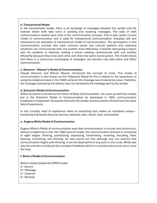 b. Transactional Model
In the transactional model, there is an exchange of messages between the sender and the
receiver where both take turns in sending and receiving messages. The roles of both
communicators reverse each time in the communication process. This is also called circular
model of communication and is used for interpersonal communication. Everyday talk and
interactions are examples of transactional model of communication. The participants in this
communication process who have common social and cultural systems and relational
situations can communicate with one another more effectively. A teacher discussing a lesson
with his students or teachers holding a virtual meeting communicate with one another
efficiently because they know each other and share the same social system. The model shows
that there is a continuous exchanging of messages, but barriers may take place and affect
communication.
c. Shannon – Weaver’s Model of Communication
Claude Shannon and Warren Weaver introduced the concept of noise. This model of
communication is also known as the Telephone Model for this is based on the experience of
using the telephone back in the 1940’s wherein the message was hindered by noise. Therefore,
the message received by the listener was not necessarily the message sent by the sender.
d. Schramm Model of Communication
Wilbur Schramm is known as the Father of Mass Communication. He came up with five models
but in the Schramm Model of Communication he developed in 1955, communication
breakdown is explained. He asserts that both the sender and the receiver should have the same
field of experience.
In this concept, field of experience refers to everything that makes an individual unique –
everything that he/she has ever learned, watched, seen, heard, read, and studied.
e. Eugene White Model of Communication
Eugene White’s Model of communication says that communication is circular and continuous,
without a beginning or end. His 1960 cyclical model, the communication process is composed
of eight stages- thinking, symbolizing, expressing, transmitting, receiving, decoding, feed-
backing, monitoring, and thinking. He also points out that although one can assume that
communication begins with thinking, it can be observed from any point in the circle. White was
also the one who introduced the concept of feedback which is a process also known as to close
the loop.
f. Berlo’s Model of Communication
Berlo’s model follows the SMCR model
S – Source
M – Message
C – Channel
R – Receiver
 