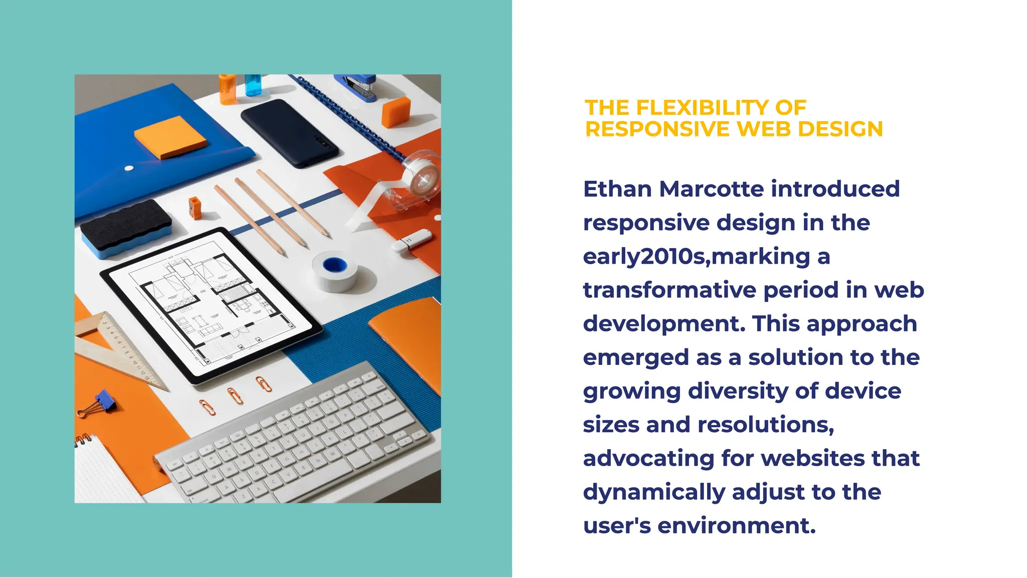 THE FLEXIBILITY OF
RESPONSIVE WEB DESIGN
THE FLEXIBILITY OF
RESPONSIVE WEB DESIGN
Ethan Marcotte introduced
responsive design in the
early2010s,marking a
transformative period in web
development. This approach
emerged as a solution to the
growing diversity of device
sizes and resolutions,
advocating for websites that
dynamically adjust to the
user's environment.
Ethan Marcotte introduced
responsive design in the
early2010s,marking a
transformative period in web
development. This approach
emerged as a solution to the
growing diversity of device
sizes and resolutions,
advocating for websites that
dynamically adjust to the
user's environment.
 