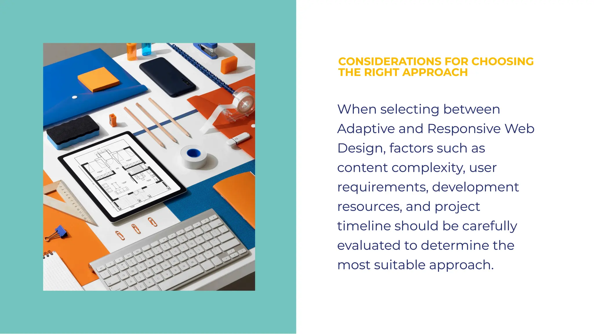 CONSIDERATIONS FOR CHOOSING
THE RIGHT APPROACH
CONSIDERATIONS FOR CHOOSING
THE RIGHT APPROACH
When selecting between
Adaptive and Responsive Web
Design, factors such as
content complexity, user
requirements, development
resources, and project
timeline should be carefully
evaluated to determine the
most suitable approach.
When selecting between
Adaptive and Responsive Web
Design, factors such as
content complexity, user
requirements, development
resources, and project
timeline should be carefully
evaluated to determine the
most suitable approach.
 