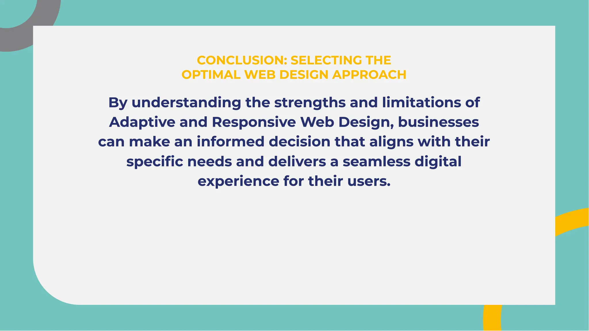 By understanding the strengths and limitations of
Adaptive and Responsive Web Design, businesses
can make an informed decision that aligns with their
speciﬁc needs and delivers a seamless digital
experience for their users.
By understanding the strengths and limitations of
Adaptive and Responsive Web Design, businesses
can make an informed decision that aligns with their
speciﬁc needs and delivers a seamless digital
experience for their users.
CONCLUSION: SELECTING THE
OPTIMAL WEB DESIGN APPROACH
CONCLUSION: SELECTING THE
OPTIMAL WEB DESIGN APPROACH
 