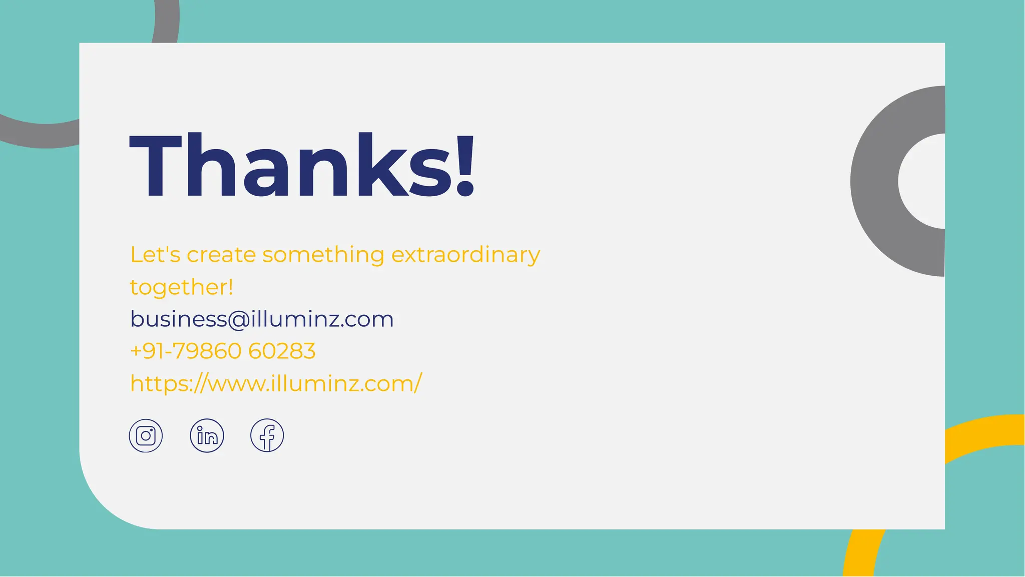 Thanks!
Thanks!
Let's create something extraordinary
together!
business@illuminz.com
+91-79860 60283
https://www.illuminz.com/
Let's create something extraordinary
together!
business@illuminz.com
+91-79860 60283
https://www.illuminz.com/
 
