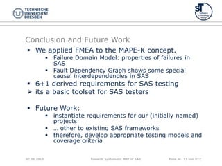 Towards Systematic MBT of SAS Folie Nr. 13 von XYZ
Conclusion and Future Work
 We applied FMEA to the MAPE-K concept.
 Failure Domain Model: properties of failures in
SAS
 Fault Dependency Graph shows some special
causal interdependencies in SAS
 6+1 derived requirements for SAS testing
 its a basic toolset for SAS testers
 Future Work:
 instantiate requirements for our (initially named)
projects
 … other to existing SAS frameworks
 therefore, develop appropriate testing models and
coverage criteria
02.06.2013
 