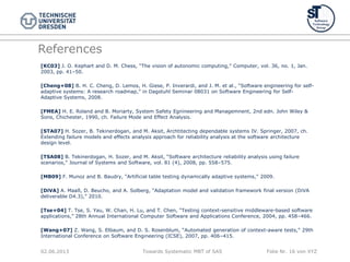 Towards Systematic MBT of SAS Folie Nr. 16 von XYZ
References
[KC03] J. O. Kephart and D. M. Chess, “The vision of autonomic computing,” Computer, vol. 36, no. 1, Jan.
2003, pp. 41–50.
[Cheng+08] B. H. C. Cheng, D. Lemos, H. Giese, P. Inverardi, and J. M. et al., “Software engineering for self-
adaptive systems: A research roadmap,” in Dagstuhl Seminar 08031 on Software Engineering for Self-
Adaptive Systems, 2008.
[FMEA] H. E. Roland and B. Moriarty, System Safety Egnineering and Managemnent, 2nd edn. John Wiley &
Sons, Chichester, 1990, ch. Failure Mode and Effect Analysis.
[STA07] H. Sozer, B. Tekinerdogan, and M. Aksit, Archtitecting dependable systems IV. Springer, 2007, ch.
Extending failure models and effects analysis approach for reliability analysis at the software architecture
design level.
[TSA08] B. Tekinerdogan, H. Sozer, and M. Aksit, “Software architecture reliability analysis using failure
scenarios,” Journal of Systems and Software, vol. 81 (4), 2008, pp. 558–575.
[MB09] F. Munoz and B. Baudry, “Artificial table testing dynamically adaptive systems,” 2009.
[DiVA] A. Maaß, D. Beucho, and A. Solberg, “Adaptation model and validation framework final version (DiVA
deliverable D4.3),” 2010.
[Tse+04] T. Tse, S. Yau, W. Chan, H. Lu, and T. Chen, “Testing context-sensitive middleware-based software
applications,” 28th Annual International Computer Software and Applications Conference, 2004, pp. 458–466.
[Wang+07] Z. Wang, S. Elbaum, and D. S. Rosenblum, “Automated generation of context-aware tests,” 29th
International Conference on Software Engineering (ICSE), 2007, pp. 406–415.
02.06.2013
 