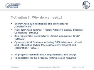 Towards Systematic MBT of SAS Folie Nr. 3 von XYZ
Motivation I: Why do we need…?
 Energy Auto Tuning models and architecture:
„CoolSoftware“
 Multi-NFP Auto-Tuning: ”Highly Adaptive Energy-Efficient
Computing” (HAEC)
 Role-based SAS architecture: „Smart Application Grids“
(SMAGS)
 Cyber-physical Systems including SAS behaviour: „Visual
and Interactive Cyber-Physical Systems Control and
Integration“ (VICCI)
 All projects research about requirements and design.
 To complete the SE process, testing is also required.
02.06.2013
 