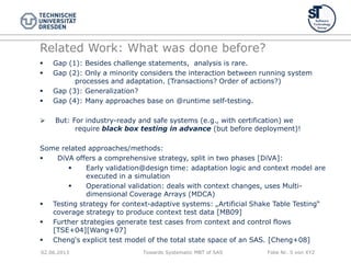 Towards Systematic MBT of SAS Folie Nr. 5 von XYZ
Related Work: What was done before?
 Gap (1): Besides challenge statements, analysis is rare.
 Gap (2): Only a minority considers the interaction between running system
processes and adaptation. (Transactions? Order of actions?)
 Gap (3): Generalization?
 Gap (4): Many approaches base on @runtime self-testing.
 But: For industry-ready and safe systems (e.g., with certification) we
require black box testing in advance (but before deployment)!
Some related approaches/methods:
 DiVA offers a comprehensive strategy, split in two phases [DiVA]:
 Early validation@design time: adaptation logic and context model are
executed in a simulation
 Operational validation: deals with context changes, uses Multi-
dimensional Coverage Arrays (MDCA)
 Testing strategy for context-adaptive systems: „Artificial Shake Table Testing“
coverage strategy to produce context test data [MB09]
 Further strategies generate test cases from context and control flows
[TSE+04][Wang+07]
 Cheng„s explicit test model of the total state space of an SAS. [Cheng+08]
02.06.2013
 