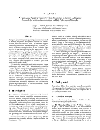 ADAPTIVE
                  A Flexible and Adaptive Transport System Architecture to Support Lightweight
                      Protocols for Multimedia Applications on High-Performance Networks

                                            Douglas C. Schmidt, Donald F. Box, and Tatsuya Suda
                                             Department of Information and Computer Science
                                             University of California, Irvine, California 92717 1


                              Abstract                                         memory latency, CPU speed, interrupt and context switch-
                                                                               ing overhead, process architecture, and message buffering).
Transport systems integrate operating system services such                     Application performance bottlenecks are shifting from the
as memory and process management together with commu-                          network factors to the transport system factors due to (1)
nication protocols that utilize these OS services to support                   advances in ﬁber optics and VLSI technology that have in-
distributed applications running on local and wide area net-                   creased network channel speed by several orders of magni-
works. Existing transport systems do not customize their                       tude and (2) the increased diversity and dynamism in appli-
services to meet the quality-of-service requirements of dis-                   cation requirements and network characteristics.
tributed applications. This often forces developers into the                      To handle these changes, transport systems must become
procrustean framework offered by transport systems and pro-                    more ﬂexible, lightweight, and adaptive [1]. However, ex-
tocols that were designed before the advent of multime-                        isting transport systems typically offer only a small number
dia applications and high-performance networks. Flexible                       of “monolithic” protocols. Moreover, these protocols do not
and adaptive transport systems, on the other hand, dynam-                      adequately meet the communication requirements of next-
ically conﬁgure lightweight protocols that meet application                    generation distributed applications [2]. We are developing
requirements more precisely.                                                   the ADAPTIVE system to provide a ﬂexible architecture for
   This paper describes a high-performance transport system                    developing and experimenting with lightweight and adaptive
architecture called ADAPTIVE, “A Dynamically Assembled                         transport system protocols.
Protocol Transformation, Integration, and Validation Envi-                        The paper is organized as follows: Section 2 describes
ronment.” We are developing ADAPTIVE to support multi-                         the research background, Section 3 introduces the ADAP-
media applications running on high-performance networks.                       TIVE system, Section 4 outlines ADAPTIVE’s architectural
ADAPTIVE is a transformational system that provides poli-                      design, and Section 5 summarizes the paper and describes
cies and mechanisms to automatically specify and synthesize                    our future work.
a ﬂexible, lightweight, and adaptive transport system con-
ﬁguration. In addition, it provides a controlled prototyping
environment for monitoring, analyzing, and experimenting
with the performance effects of alternative transport system
                                                                               2 Background
designs and implementations.
                                                                               This section deﬁnes three important research problems in-
                                                                               volving transport systems, describes how existing systems do
                                                                               not adequately solve these problems, and compares ADAP-
1 Introduction                                                                 TIVE with other related work.
The performance of distributed applications such as remote
terminal access, network ﬁle servers, distributed databases,                   2.1 Research Problems
bulk data transfer, computer imaging, tele-conferencing,
full-motion video, scientiﬁc computation and visualization is                  Our research is investigating solutions to the following three
inﬂuenced by both network factors and transport system fac-                    problems involving transport systems:
tors. Several key network factors include channel speed, bit-                  (A) The Throughput Preservation Problem: As noted
error rate, and congestion levels at the intermediate switch-                  by [3, 4], only a limited amount of the available band-
ing nodes. Transport system factors include both proto-                        width in high-performance networks is being delivered to
col processing activities (such as connection management,                      applications. This situation results both from poorly lay-
transmission control, and reliability management) and gen-                     ered architectures [5] and from transport system overhead
eral operating system hardware and software factors (such as                   such as memory-to-memory copying and process manage-
  1 An earlier version of this paper appeared in the proceedings of the ﬁrst   ment operations like process/context switching and schedul-
symposium on High-Performance Distributed Computing in Syracuse, New           ing. Moreover, this overhead is not decreasing as rapidly
York, September 1992.                                                          as the network channel-speed is increasing, due in part to
 