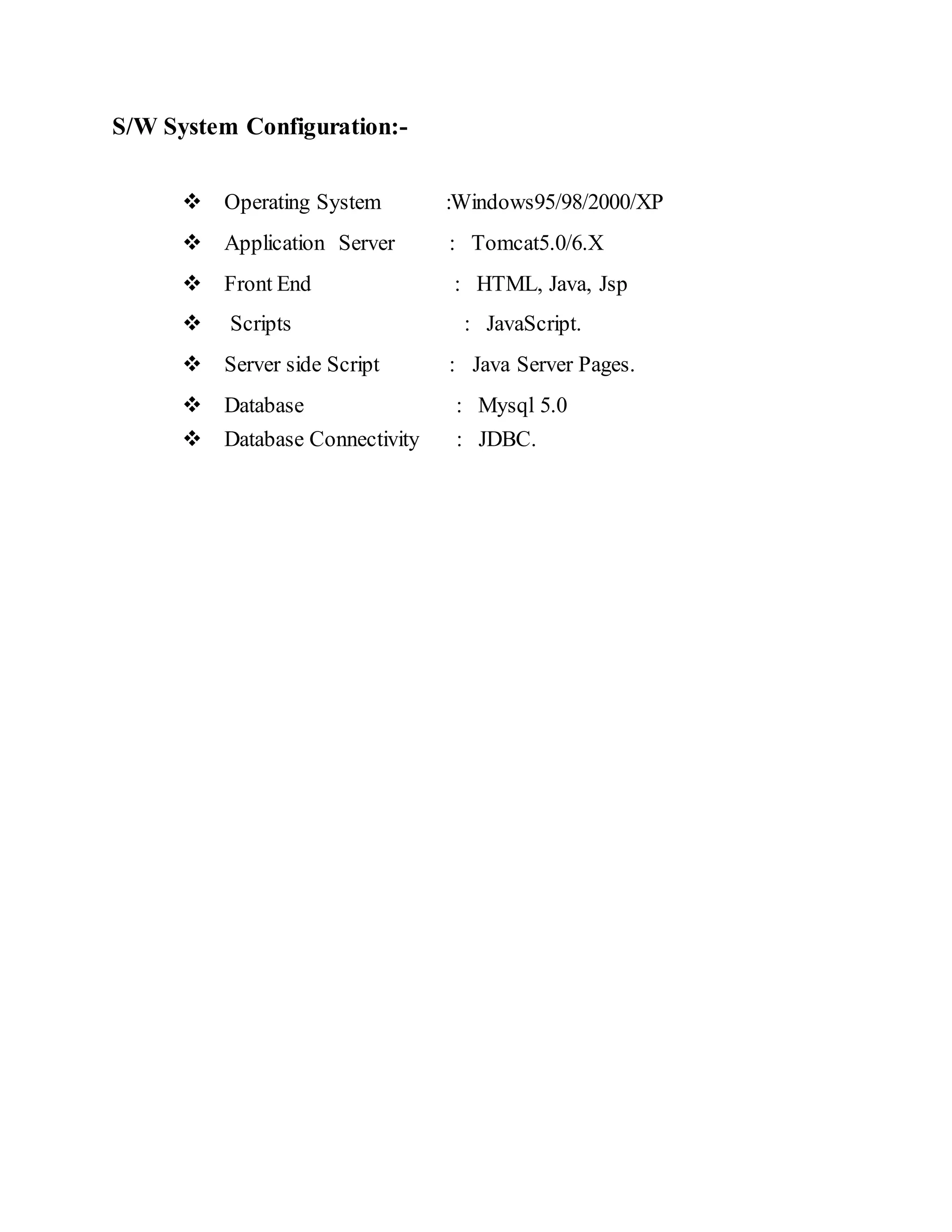 S/W System Configuration:-  Operating System :Windows95/98/2000/XP  Application Server : Tomcat5.0/6.X  Front End : HTML, Java, Jsp  Scripts : JavaScript.  Server side Script : Java Server Pages.  Database : Mysql 5.0  Database Connectivity : JDBC.