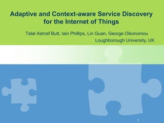 Adaptive and Context-aware Service Discovery
for the Internet of Things
Talal Ashraf Butt, Iain Phillips, Lin Guan, George Oikonomou
Loughborough University, UK
1
 