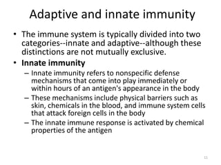 Adaptive and innate immunity
• The immune system is typically divided into two
categories--innate and adaptive--although these
distinctions are not mutually exclusive.
• Innate immunity
– Innate immunity refers to nonspecific defense
mechanisms that come into play immediately or
within hours of an antigen's appearance in the body
– These mechanisms include physical barriers such as
skin, chemicals in the blood, and immune system cells
that attack foreign cells in the body
– The innate immune response is activated by chemical
properties of the antigen
11
 