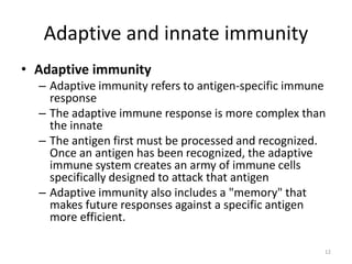 Adaptive and innate immunity
• Adaptive immunity
– Adaptive immunity refers to antigen-specific immune
response
– The adaptive immune response is more complex than
the innate
– The antigen first must be processed and recognized.
Once an antigen has been recognized, the adaptive
immune system creates an army of immune cells
specifically designed to attack that antigen
– Adaptive immunity also includes a "memory" that
makes future responses against a specific antigen
more efficient.
12
 