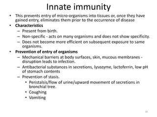 Innate immunity
• This prevents entry of micro-organisms into tissues or, once they have
gained entry, eliminates them prior to the occurrence of disease
• Characteristics
– Present from birth.
– Non-specific - acts on many organisms and does not show specificity.
– Does not become more efficient on subsequent exposure to same
organisms.
• Prevention of entry of organisms
– Mechanical barriers at body surfaces, skin, mucous membranes -
disruption leads to infection.
– Antibacterial substances in secretions, lysozyme, lactoferrin, low pH
of stomach contents
– Prevention of stasis.
• Peristalsis/flow of urine/upward movement of secretions in
bronchial tree.
• Coughing
• Vomiting
18
 