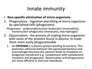Innate immunity
• Non-specific elimination of micro-organisms
1. Phagocytosis - ingestion and killing of micro-organisms
by specialised cells (phagocytes)
Phagocytes - polymorphonuclear leukocytes (neutrophils),
mononuclear phagocytes (monocytes, macrophages)
2. Opsonisation - the process of coating micro-organisms
with some of the proteins found in plasma, to make
them more easily phagocytosable
1. An OPSONIN is a plasma protein binding to bacteria. This
promotes adhesion between the opsonised bacteria and
macrophages because the opsonin binds to receptors on
phagocyte membrane e.g. complement with complement
receptors and phagocytes. Opsonisation and phagocytosis
are more efficient in immune individuals.
20
 