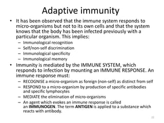 Adaptive immunity
• It has been observed that the immune system responds to
micro-organisms but not to its own cells and that the system
knows that the body has been infected previously with a
particular organism. This implies:
– Immunological recognition
– Self/non-self discrimination
– Immunological specificity
– Immunological memory
• Immunity is mediated by the IMMUNE SYSTEM, which
responds to infection by mounting an IMMUNE RESPONSE. An
immune response must:
– RECOGNISE a micro-organism as foreign (non-self) as distinct from self
– RESPOND to a micro-organism by production of specific antibodies
and specific lymphocytes
– MEDIATE the elimination of micro-organisms
– An agent which evokes an immune response is called
an IMMUNOGEN. The term ANTIGEN is applied to a substance which
reacts with antibody.
22
 