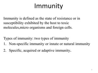 Immunity
Immunity is defined as the state of resistance or in
susceptibility exhibited by the host to toxic
molecules,micro organisms and foreign cells.
Types of immunity: two types of immunity
1. Non-specific immunity or innate or natural immunity
2. Specific, acquired or adaptive immunity.
3
 