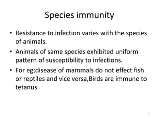 Species immunity
• Resistance to infection varies with the species
of animals.
• Animals of same species exhibited uniform
pattern of susceptibility to infections.
• For eg;disease of mammals do not effect fish
or reptiles and vice versa,Birds are immune to
tetanus.
5
 