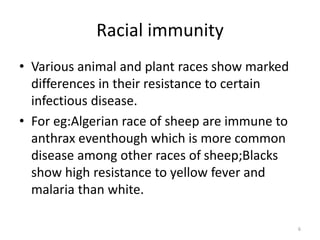 Racial immunity
• Various animal and plant races show marked
differences in their resistance to certain
infectious disease.
• For eg:Algerian race of sheep are immune to
anthrax eventhough which is more common
disease among other races of sheep;Blacks
show high resistance to yellow fever and
malaria than white.
6
 