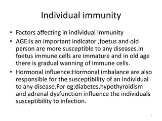 Individual immunity
• Factors affecting in individual immunity
• AGE:is an important indicator ,foetus and old
person are more susceptible to any diseases.In
foetus immune cells are immature and in old age
there is gradual wanning of immune cells.
• Hormonal influence:Hormonal imbalance are also
responsible for the susceptibility of an individual
to any disease.For eg;diabetes,hypothyroidism
and adrenal dysfunction influence the individuals
susceptibility to infection.
7
 