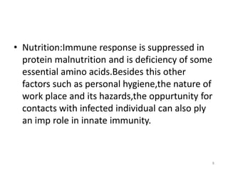• Nutrition:Immune response is suppressed in
protein malnutrition and is deficiency of some
essential amino acids.Besides this other
factors such as personal hygiene,the nature of
work place and its hazards,the oppurtunity for
contacts with infected individual can also ply
an imp role in innate immunity.
8
 