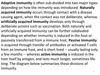Adaptive immunity is often sub-divided into two major types
depending on how the immunity was introduced. Naturally
acquired immunity occurs through contact with a disease
causing agent, when the contact was not deliberate, whereas
artificially acquired immunity develops only through
deliberate actions such as vaccination. Both naturally and
artificially acquired immunity can be further subdivided
depending on whether immunity is induced in the host or
passively transferred from a immune host. Passive immunity
is acquired through transfer of antibodies or activated T-cells
from an immune host, and is short lived -- usually lasting only
a few months -- whereas active immunity is induced in the
host itself by antigen, and lasts much longer, sometimes life-
long. The diagram below summarizes these divisions of
immunity.
9
 