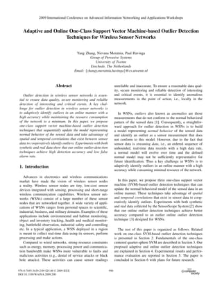 Adaptive and Online One-Class Support Vector Machine-based Outlier Detection
Techniques for Wireless Sensor Networks
Yang Zhang, Nirvana Meratnia, Paul Havinga
Group of Pervasive Systems
University of Twente
Enschede, The Netherlands
Email: {zhangy,meratnia,havinga}@cs.utwente.nl
Abstract
Outlier detection in wireless sensor networks is essen-
tial to ensure data quality, secure monitoring and reliable
detection of interesting and critical events. A key chal-
lenge for outlier detection in wireless sensor networks is
to adaptively identify outliers in an online manner with a
high accuracy while maintaining the resource consumption
of the network to a minimum. In this paper, we propose
one-class support vector machine-based outlier detection
techniques that sequentially update the model representing
normal behavior of the sensed data and take advantage of
spatial and temporal correlations that exist between sensor
data to cooperatively identify outliers. Experiments with both
synthetic and real data show that our online outlier detection
techniques achieve high detection accuracy and low false
alarm rate.
1. Introduction
Advances in electronics and wireless communications
market have made the vision of wireless sensor nodes
a reality. Wireless sensor nodes are tiny, low-cost sensor
devices integrated with sensing, processing and short-range
wireless communication capabilities. Wireless sensor net-
works (WSNs) consist of a large number of these sensor
nodes that are networked together. A wide variety of appli-
cations of WSNs ranges from personal spaces to scientiﬁc,
industrial, business, and military domains. Examples of these
applications include environmental and habitat monitoring,
object and inventory tracking, health and medical monitor-
ing, battleﬁeld observation, industrial safety and controlling
etc. In a typical application, a WSN deployed in a region
is meant to collect real-time data using its sensors, perform
processing and make actions.
Compared to wired networks, strong resource constraints
such as energy, memory, processing power and communica-
tion bandwidth make WSNs more vulnerable to faults and
malicious activities (e.g., denial of service attacks or black
hole attacks). These activities can cause sensor readings
unreliable and inaccurate. To ensure a reasonable data qual-
ity, secure monitoring and reliable detection of interesting
and critical events, it is essential to identify anomalous
measurements in the point of action, i.e., locally in the
network.
In WSNs, outliers also known as anomalies are those
measurements that do not conform to the normal behavioral
pattern of the sensed data [1]. Consequently, a straightfor-
ward approach for outlier detection in WSNs is to build
a model representing normal behavior of the sensed data
and identify an outlier as a sensor measurement that does
not conform to this model. However, due to the fact that
sensor data is streaming data, i.e., an ordered sequence of
unbounded, real-time data records with a high data rate,
a normal model will evolve over time and the deﬁned
normal model may not be sufﬁciently representative for
future identiﬁcation. Thus a key challenge in WSNs is to
adaptively identify outliers in an online manner with a high
accuracy while consuming minimal resource of the network.
In this paper, we propose three one-class support vector
machine (SVM)-based outlier detection techniques that can
update the normal behavioral model of the sensed data in an
online manner. These techniques take advantage of spatial
and temporal correlations that exist in sensor data to coop-
eratively identify outliers. Experiments with both synthetic
and real data collected by the SensorScope System [2] show
that our online outlier detection techniques achieve better
accuracy compared to an earlier online outlier detection
technique [3] designed for WSNs.
The rest of this paper is organized as follows. Related
work on one-class SVM-based outlier detection techniques
is presented in Section 2. Fundamentals of the one-class
centered quarter-sphere SVM are described in Section 3. Our
proposed adaptive and online outlier detection techniques
are explained in Section 4. Experimental results and perfor-
mance evaluation are reported in Section 5. The paper is
concluded in Section 6 with plans for future research.
2009 International Conference on Advanced Information Networking and Applications Workshops
978-0-7695-3639-2/09 $25.00 © 2009 Crown Copyright
DOI 10.1109/WAINA.2009.200
990
2009 International Conference on Advanced Information Networking and Applications Workshops
978-0-7695-3639-2/09 $25.00 © 2009 IEEE
DOI 10.1109/WAINA.2009.200
990
 