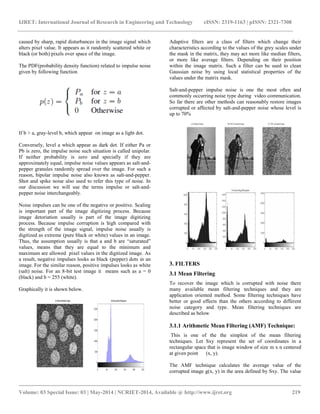 IJRET: International Journal of Research in Engineering and Technology eISSN: 2319-1163 | pISSN: 2321-7308
__________________________________________________________________________________________
Volume: 03 Special Issue: 03 | May-2014 | NCRIET-2014, Available @ http://www.ijret.org 219
caused by sharp, rapid disturbances in the image signal which
alters pixel value. It appears as it randomly scattered white or
black (or both) pixels over space of the image.
The PDF(probability density function) related to impulse noise
given by following function
If b > a, gray-level b, which appear on image as a light dot.
Conversely, level a which appear as dark dot. If either Pa or
Pb is zero, the impulse noise such situation is called unipolar.
If neither probability is zero and specially if they are
approximately equal, impulse noise values appears as salt-and-
pepper granules randomly spread over the image. For such a
reason, bipolar impulse noise also known as salt-and-pepper.
Shot and spike noise also used to refer this type of noise. In
our discussion we will use the terms impulse or salt-and-
pepper noise interchangeably.
Noise impulses can be one of the negative or positive. Scaling
is important part of the image digitizing process. Because
image detoriation usually is part of the image digitizing
process. Because impulse corruption is high compared with
the strength of the image signal, impulse noise usually is
digitized as extreme (pure black or white) values in an image.
Thus, the assumption usually is that a and b are “saturated”
values, means that they are equal to the minimum and
maximum are allowed pixel values in the digitized image. As
a result, negative impulses looks as black (pepper) dots in an
image. For the similar reason, positive impulses looks as white
(salt) noise. For an 8-bit test image it means such as a = 0
(black) and b = 255 (white).
Graphically it is shown below.
Adaptive filters are a class of filters which change their
characteristics according to the values of the grey scales under
the mask in the matrix, they may act more like median filters,
or more like average filters. Depending on their position
within the image matrix. Such a filter can be used to clean
Gaussian noise by using local statistical properties of the
values under the matrix mask.
Salt-and-pepper impulse noise is one the most often and
commonly occurring noise type during video communication.
So far there are other methods can reasonably restore images
corrupted or affected by salt-and-pepper noise whose level is
up to 70%
3. FILTERS
3.1 Mean Filtering
To recover the image which is corrupted with noise there
many available mean filtering techniques and they are
application oriented method. Some filtering techniques have
better or good effects than the others according to different
noise category and type. Mean filtering techniques are
described as below
3.1.1 Arithmetic Mean Filtering (AMF) Technique:
This is one of the the simplest of the mean filtering
techniques. Let Sxy represent the set of coordinates in a
rectangular space that is image window of size m x n centered
at given point (x, y).
The AMF technique calculates the average value of the
corrupted image g(x, y) in the area defined by Sxy. The value
 