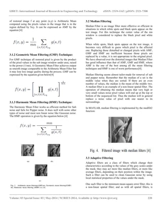 IJRET: International Journal of Research in Engineering and Technology eISSN: 2319-1163 | pISSN: 2321-7308
__________________________________________________________________________________________
Volume: 03 Special Issue: 03 | May-2014 | NCRIET-2014, Available @ http://www.ijret.org 220
of restored image f at any point (x,y) is Arithmetic Mean
computed using the pixels values in the image that is in the
region defined by Sxy. It can be expressed as AMF by the
equation [4]
3.1.2 Geometric Mean Filtering (GMF) Technique:
For GMF technique all restored pixel is given by the product
of the pixel values in the sub image window under area, raised
to the power (1/mn). A Geometric Mean Filter achieves output
as smooth image comparable to the Arithmetic Mean Filter but
it may lose less image quality during the process. GMF can be
expressed by the equation given below[4]
3.1.3 Harmonic Mean Filtering (HMF) Technique:
The Harmonic Mean Filter works as efficient method for Salt
noise and fails for Pepper noise. It does well with some other
types of noise and most non linear noise like Gaussian noise.
The HMF operation is given by the equation below [4]
3.2 Median Filtering
Median Filter is an image filter more effective or efficient in
situations in which white spots and black spots appear on the
test image. For this technique the center value of the mn
window is considered to replace the black pixel and white
pixels.
When white spots, black spots appear on the test image, it
becomes very difficult to guess which pixel is the affected
one. Replacing those disturbed or changed pixels with AMF,
GMF and HMF are inefficient because those pixels are
replaced by a value, it is not appropriate to the original pixel.
We have observed over the distorted images that Median Filter
has good influence than that of AMF, GMF and HMF, where
AMF is the one of the best among all the mean filtering
techniques and HMF is one of worst performance[4].
Median filtering seems almost tailor-made for removal of salt
and pepper noise. Remember that the median of a set is the
middle value when they are sorted. If there are an even
number of values, the median is the mean of the middle two.
A median filter is an example of a non-linear spatial filter. The
operation of obtaining the median means that very high or
very small values noise pixel values will end up at the top or
bottom of the sequenced list. Thus the median will in general
replace a noise value of pixel with one nearer to its
surroundings.
In MATLAB, median filtering is implemented by the medfilt2
function:
3.3 Adaptive Filtering
Adaptive filters are a class of filters which change their
characteristics according to the values of the grey scales under
the mask; they may act more like median filters, or more like
average filters, depending on their position within the image.
Such a filter can be used to clean Gaussian noise by using
local statistical properties of the values under the mask.
One such filter is the minimum mean-square error filter; this is
a non-linear spatial filter; and as with all spatial filters, is
 