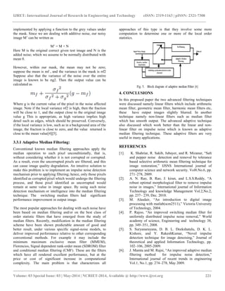 IJRET: International Journal of Research in Engineering and Technology eISSN: 2319-1163 | pISSN: 2321-7308
__________________________________________________________________________________________
Volume: 03 Special Issue: 03 | May-2014 | NCRIET-2014, Available @ http://www.ijret.org 221
implemented by applying a function to the grey values under
the mask. Since we are dealing with additive noise, our noisy
image M’ can be written as
M’ = M + N
Here M is the original correct given test image and N is the
added noise; which we assume to be normally distributed with
mean 0.
However, within our mask, the mean may not be zero;
suppose the mean is mf , and the variance in the mask is σf2
Suppose also that the variance of the noise over the entire
image is known to be σg2. Then the output value can be
calculated as
Where g is the current value of the pixel in the noise affected
image. Note if the local variance σf2 is high, then the fraction
will be close to 1, and the output close to the original image
value g This is appropriate, as high variance implies high
detail such as edges, which should be preserved. Conversely,
if the local variance is low, such as in a background area of the
image, the fraction is close to zero, and the value returned is
close to the mean value[4][5].
3.3.1 Adaptive Median Filtering:
Conventional known median filtering approaches apply the
median operation to each pixel unconditionally, that is,
without considering whether it is not corrupted or corrupted.
As a result, even the uncorrupted pixels are filtered, and this
can cause image quality degradation. An intuitive solution to
make this problem is to implement an impulse noise detection
mechanism prior to applying filtering; hence, only those pixels
identified as corrupted pixel which would undergo the filtering
process, and those pixel identified as uncorrupted would
remain at same value in image space. By using such noise
detection mechanism or intelligence into the median filtering
technique. The switching median filters had significant
performance improvement in output image.
The most popular approaches for dealing with such noise have
been based on median filtering and/or on the best class of
order statistic filters that have emerged from the study of
median filters. Recently, modification in the median filtering
scheme have been shown predictable amount of good and
better result, under various specific signal-noise models, to
deliver improved performance relative to other corresponding
conventional methods. For example it may include the
minimum maximum exclusive mean filter (MMEM),
Florencios, Signal dependent rank-order mean (SDROM) filter
and conditional median filtering (CMF). These are the filters
which have all rendered excellent performance, but at the
price or cost of significant increase in computational
complexity. The main problem is that characterizes all
approaches of this type is that they involve some more
computation to determine one or more of the local order
statistics.
4. CONCLUSIONS
In this proposed paper the two advanced filtering techniques
were discussed namely linear filters which include arithmetic
mean filter, geometric mean filter, harmonic mean filters etc,
these have output images slightly blurred. In another
technique namely non-linear filters such as median filter
which has smooth output. The advanced adaptive technique
also discussed which work better than the linear and non-
linear filter on impulse noise which is known as adaptive
median filtering technique. These adaptive filters are very
useful in many applications.
REFERENCES
[1]. K. Shahriar, R. Sakib, Jubayer, and R. Mizanur, “Salt
and pepper noise detection and removal by tolerance
based selective arithmetic mean filtering technique for
image restoration,” IJSNS International journal of
computer science and network security. Vol8.No.6, pp.
271–278, 2009.
[2]. A. N. Rao, B. Rao, J. kiran, and L.S.S.Reddy, “A
robust optimal morphological filter to remove impulse
noise in images,” International journal of Information
Technology and knowledge Management Vol.2,No.2,
pp. 237– 239, Dec. 2010.
[3]. M. Alasdair, “An introduction to digital image
processing with matlab(scm2511),” Victoria University
of Technology, 2004.
[4]. P. Rajoo, “An improved switching median filter for
uniformly distributed impulse noise removal,” World
academy of science, Engineering and technology 38,
pp. 349–351, 2008.
[5]. S. Suryanarayana, D. B. L. Deekshatulu, D. K. L.
Kishore, and Y. RakeshKumar, “Novel impulse
detection technique for image denoising,” Journal of
theoretical and applied Information Technology, pp.
102–106, 2005-2009.
[6]. J. Mamta and M. Rajni, “An improved adaptive median
filtering method for impulse noise detection,”
International journal of recent trends in engineering
Vol.1, No.1, pp. 274–278, May 2009.
 