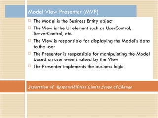 Model View Presenter (MVP) The Model is the Business Entity object The View is the UI element such as UserControl, ServerControl, etc.  The View is responsible for displaying the Model’s data to the user The Presenter is responsible for manipulating the Model based on user events raised by the View The Presenter implements the business logic Separation of  Responsibilities Limits Scope of Change 