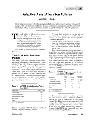 Financial Analysts Journal
                                                                                               Volume 66  Number 3
                                                                                                 ©2010 CFA Institute




                    Adaptive Asset Allocation Policies
                                                  William F. Sharpe

       This article proposes an asset allocation policy that adapts to market movements by taking into account
       changes in the outstanding market values of major asset classes. Such a policy considers important
       information, reduces or avoids contrarian behavior, and can be followed by a majority of investors.




T
          he third edition of Managing Investment                   A typical large institutional investor sets an
          Portfolios: A Dynamic Process states:                 asset allocation policy after considerable analysis,
          Strategic asset allocation can be viewed              changing it only episodically. According to the
          as a process with certain well-defined                CalPERS (2009) report:
          steps. Performing those steps produces a                     CalPERS follows a strategic asset allocation
          set of portfolio weights for asset classes;                  policy that identifies the percentage of funds to
          we call this set of weights the strategic                    be invested in each asset class. Policy targets
          asset allocation (or the policy portfolio).1                 are typically implemented over a period of
                                                                       several years.
    This article is about such asset allocation
                                                                     To accommodate disparities between policy
policies.
                                                                proportions and actual portfolio holdings, most
                                                                traditional asset allocation policies include accept-
Traditional Asset Allocation                                    able ranges around each target weight within
                                                                which the magnitude of the particular asset class
Policies                                                        is allowed to vary. For some investors, the devia-
The March 2009 asset allocation report of the                   tions can become substantial. At the end of March
California Public Employees’ Retirement System                  2009, the proportions held by CalPERS differed
(CalPERS)2 provides the example of a traditional                substantially from its policy target (adopted in the
asset allocation policy shown in Table 1. A key                 latter part of 2007 but still in effect at the time), as
feature of such a policy is that the target for each            shown in Table 2.3
asset class is stated as a percentage of the total value
of the fund, with each asset target between 0                   Table 2.        CalPERS’ Target and Actual Asset
percent and 100 percent. An asset allocation pol-                               Allocations, March 2009
icy is almost always stated in this manner. I use
                                                                                           Policy                        Current 
the term “traditional” for such a policy to differ-             Asset Class                Target        Current          Target
entiate it from the adaptive policies described                 Global equity               66%            53.5%         12.5 pps
later in the article.                                           Global fixed income         19             25.2          +6.2
                                                                Inflation-linked assets       5             2.5           2.5
                                                                Real estate                 10             11.4           +1.4
Table 1.        CalPERS’ Asset Allocation Policy,               Cash                          0             7.3           +7.3
                March 2009
                                                                pps = percentage points.
Asset Class                                     Policy Target
                                                                Source: CalPERS (2009).
Global equity                                        66%
Global fixed income                                  19
Inflation-linked assets                                  5           To restore the portfolio by conforming it with
Real estate                                          10
                                                                the asset allocation policy, CalPERS would have
                                                                had to sell some of its holdings in three asset
Cash                                                     0
                                                                classes (global fixed income, real estate, and cash)
Source: CalPERS (2009).                                         and purchase additional amounts of two others
                                                                (global equity and inflation-linked assets). This
                                                                action was not taken immediately, however,
William F. Sharpe is STANCO 25 Professor Emeritus of            because the CalPERS board was considering a new
Finance, Stanford University, California.                       asset allocation policy at the time.

May/June 2010                                                                                       www.cfapubs.org              45
 