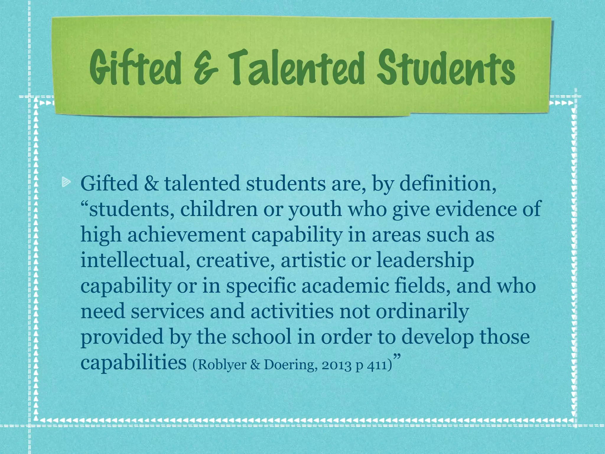 Gifted & Talented Students
Gifted & talented students are, by definition,
“students, children or youth who give evidence of
high achievement capability in areas such as
intellectual, creative, artistic or leadership
capability or in specific academic fields, and who
need services and activities not ordinarily
provided by the school in order to develop those
capabilities (Roblyer & Doering, 2013 p 411)”

 