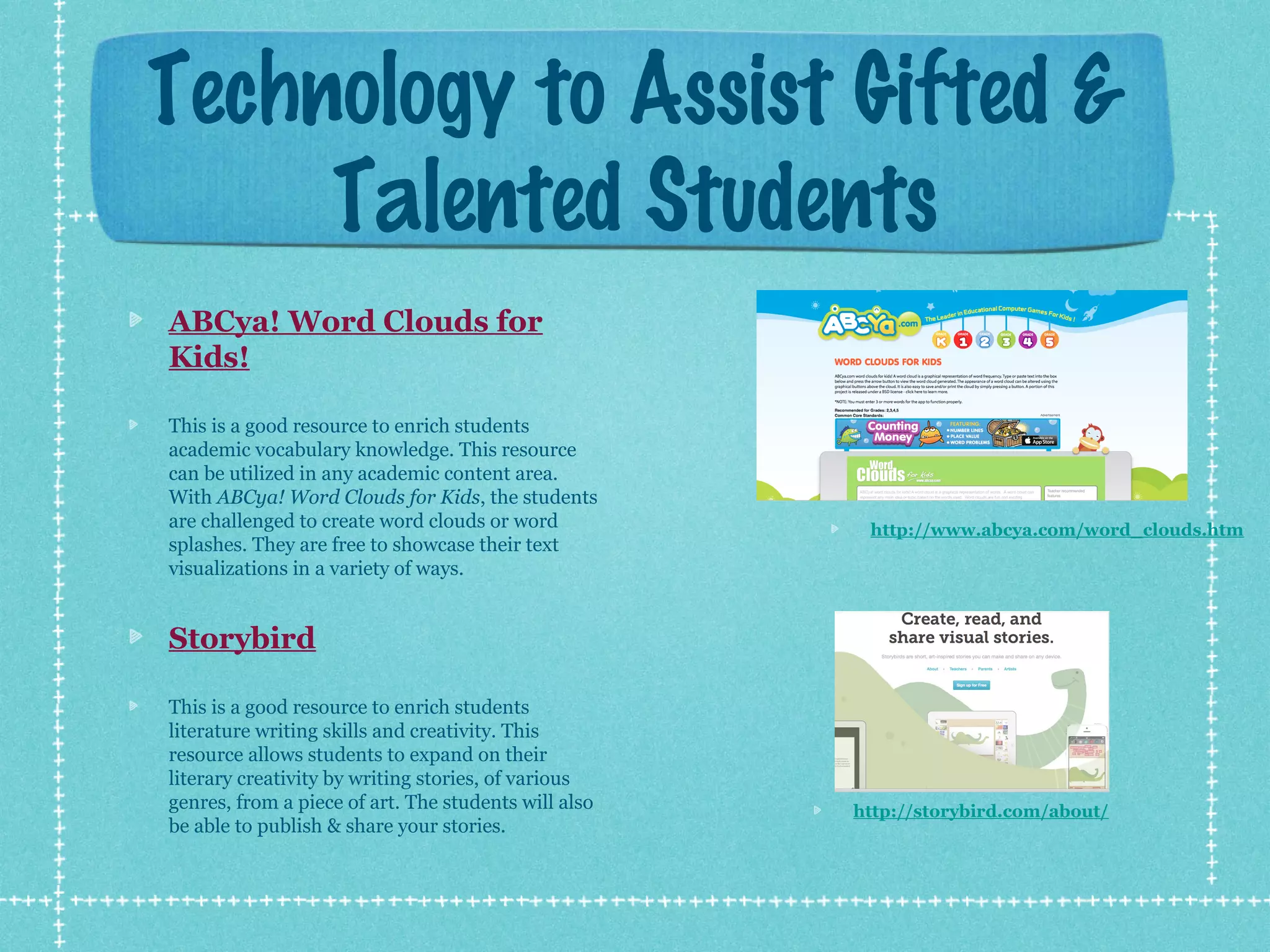 Technology to Assist Gifted &
Talented Students
ABCya! Word Clouds for
Kids!
This is a good resource to enrich students
academic vocabulary knowledge. This resource
can be utilized in any academic content area.
With ABCya! Word Clouds for Kids, the students
are challenged to create word clouds or word
splashes. They are free to showcase their text
visualizations in a variety of ways.

http://www.abcya.com/word_clouds.htm

Storybird
This is a good resource to enrich students
literature writing skills and creativity. This
resource allows students to expand on their
literary creativity by writing stories, of various
genres, from a piece of art. The students will also
be able to publish & share your stories.

http://storybird.com/about/

 