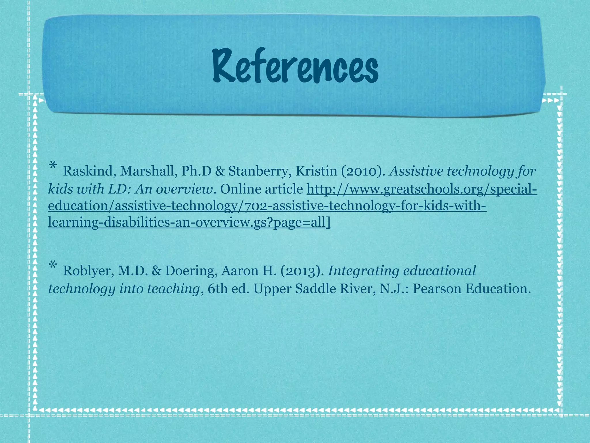 References
* Raskind, Marshall, Ph.D & Stanberry, Kristin (2010). Assistive technology for
kids with LD: An overview. Online article http://www.greatschools.org/specialeducation/assistive-technology/702-assistive-technology-for-kids-withlearning-disabilities-an-overview.gs?page=all]

* Roblyer, M.D. & Doering, Aaron H. (2013). Integrating educational
technology into teaching, 6th ed. Upper Saddle River, N.J.: Pearson Education.

 