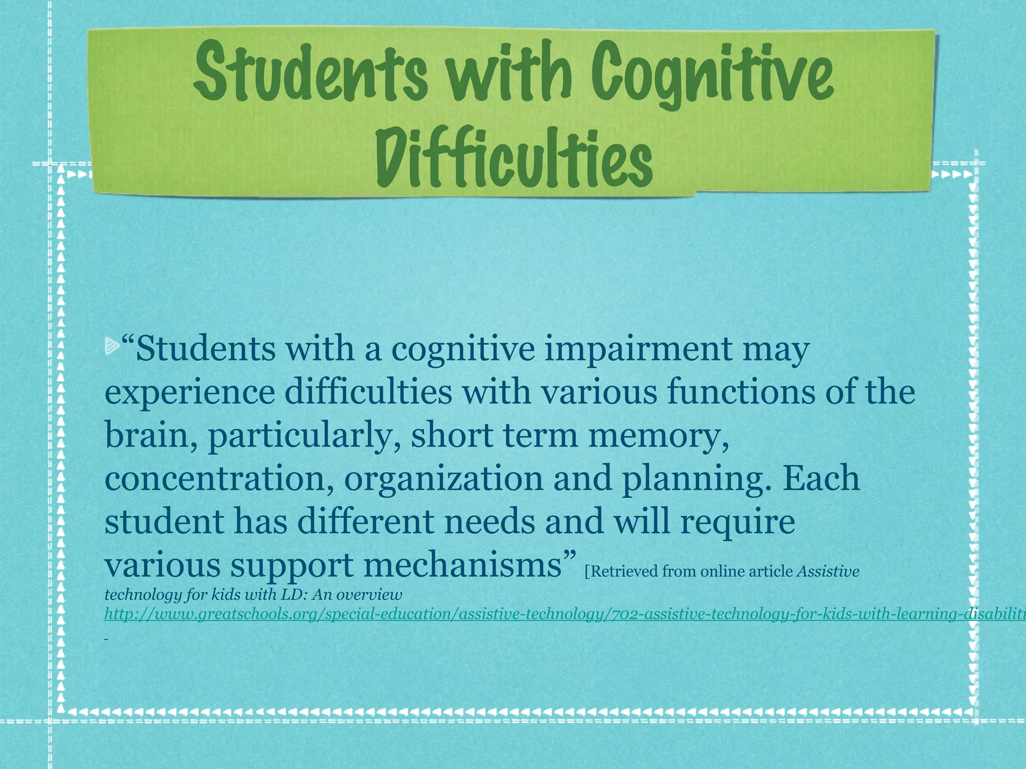 Students with Cognitive
Difficulties
“Students with a cognitive impairment may
experience difficulties with various functions of the
brain, particularly, short term memory,
concentration, organization and planning. Each
student has different needs and will require
various support mechanisms” [Retrieved from online article Assistive

technology for kids with LD: An overview
http://www.greatschools.org/special-education/assistive-technology/702-assistive-technology-for-kids-with-learning-disabiliti

 