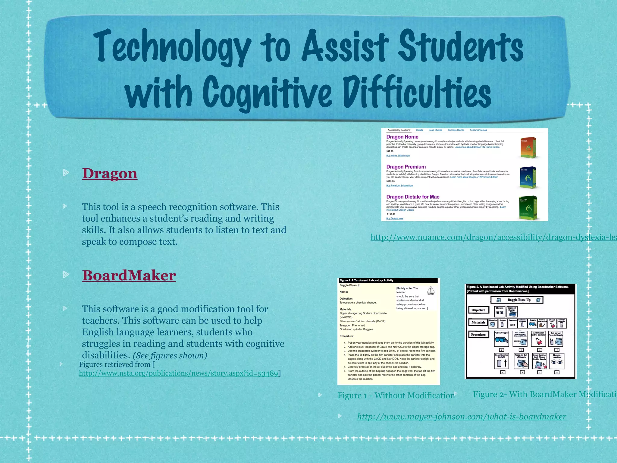 Technology to Assist Students
with Cognitive Difficulties
Dragon
This tool is a speech recognition software. This
tool enhances a student’s reading and writing
skills. It also allows students to listen to text and
speak to compose text.

http://www.nuance.com/dragon/accessibility/dragon-dyslexia-lea

BoardMaker
This software is a good modification tool for
teachers. This software can be used to help
English language learners, students who
struggles in reading and students with cognitive
disabilities. (See figures shown)

Figures retrieved from [
http://www.nsta.org/publications/news/story.aspx?id=53489]

Figure 1 - Without Modification

Figure 2- With BoardMaker Modificatio

http://www.mayer-johnson.com/what-is-boardmaker

 